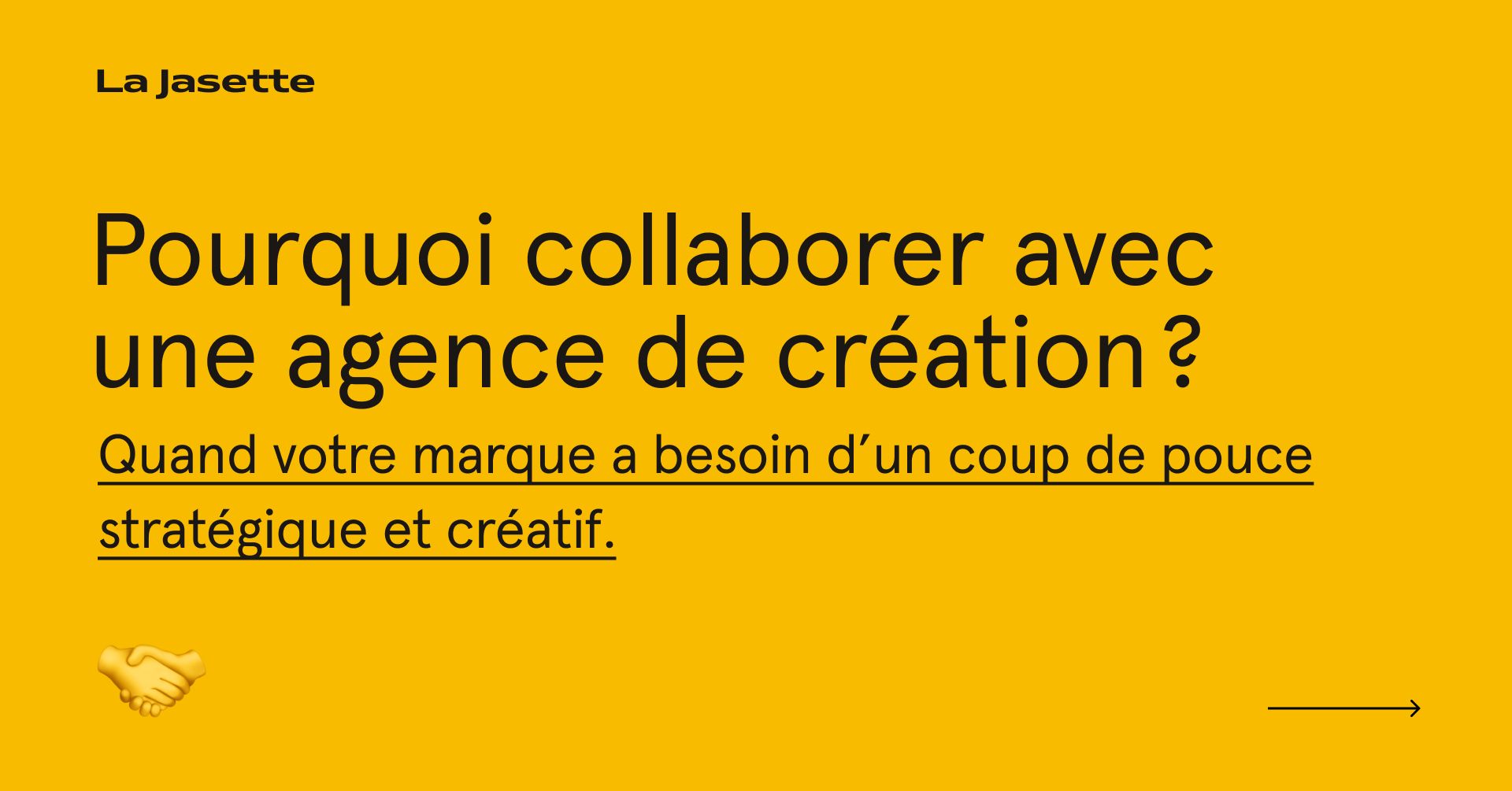 Fond jaune uni, grand titre noir “Pourquoi collaborer avec une agence de création ?”, sous-titre souligné en noir sur le besoin d’un coup de pouce stratégique et créatif, logo La Jasette en haut à gauche, icône poignée de main en bas à gauche, flèche mini